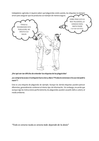 “Todo es veneno nada es veneno todo depende de la dosis”
trabajadores agrícolas ni siquiera saben qué plaguicidas están usando, las etiquetas no siempre
sirven para asegurar que los productos se manejen de manera segura.
¿Por qué son tan difíciles de entender las etiquetas de los plaguicidas?
¿Lo compraríasacaso si laetiqueta fueraclaray dijera“Productovenenoso:si lousa mal podría
morir”?
Esta es una etiqueta de plaguicida de ejemplo. Aunque las demás etiquetas pueden parecer
diferentes, generalmente contienen el mismo tipo de información. Sin embargo, recuerde que
aunque siga las instrucciones perfectamente,los plaguicidas puedencausarle daño a usted y al
medio ambiente.
TENGA LE
RECOMIENDO ESTE
PLAGUICIDA, NO
AFECTA A LA
SALUD.
COMO PERO ESTE ES
MUY PELIGROSO, LO
CONOZCO BIEN,
HASTA PUEDE
CAUSAR MUERTE.
 