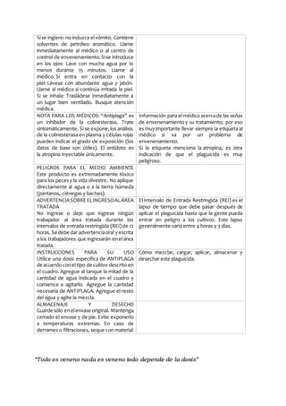 “Todo es veneno nada es veneno todo depende de la dosis”
Sise ingiere: no induzca elvómito. Contiene
solventes de petróleo aromático. Llame
inmediatamente al médico o al centro de
control de envenenamiento.Sise introduce
en los ojos: Lave con mucha agua por lo
menos durante 15 minutos. Llame al
médico. Si entra en contacto con la
piel: Lávese con abundante agua y jabón.
Llame al médico si continúa irritada la piel.
Si se inhala: Trasládese inmediatamente a
un lugar bien ventilado. Busque atención
médica.
NOTA PARA LOS MÉDICOS: “Antiplaga” es
un inhibidor de la colinesterasa. Trate
sintomáticamente. Si se expone,los análisis
de la colinesterasa en plasma y células rojas
pueden indicar el grado de exposición (los
datos de base son útiles). El antídoto es
la atropina inyectable únicamente.
Información para el médico acercade las señas
de envenenamiento y su tratamiento; por eso
es muyimportante llevar siempre la etiqueta al
médico si va por un problema de
envenenamiento.
Si la etiqueta menciona la atropina, es otra
indicación de que el plaguicida es muy
peligroso.
PELIGROS PARA EL MEDIO AMBIENTE
Este producto es extremadamente tóxico
para los pecesy la vida silvestre. No aplique
directamente al agua o a la tierra húmeda
(pantanos, ciénegas y baches).
ADVERTENCIASOBREELINGRESOALÁREA
TRATADA
No ingrese o deje que ingrese ningún
trabajador al área tratada durante los
intervalos de entrada restringida (REI) de 12
horas. Se debe dar advertenciaoral yescrita
a los trabajadores que ingresarán enel área
tratada.
El Intervalo de Entrada Restringida (REI) es el
lapso de tiempo que debe pasar después de
aplicar el plaguicida hasta que la gente pueda
entrar sin peligro a los cultivos. Este lapso
generalmente varía entre 4 horas y 3 días.
INSTRUCCIONES PARA SU USO
Utilice una dosis específica de ANTIPLAGA
de acuerdo coneltipo de cultivo descrito en
el cuadro. Agregue al tanque la mitad de la
cantidad de agua indicada en el cuadro y
comience a agitarlo. Agregue la cantidad
necesaria de ANTIPLAGA. Agregue el resto
del agua y agite la mezcla.
Cómo mezclar, cargar, aplicar, almacenar y
desechar este plaguicida.
ALMACENAJE Y DESECHO
Guarde sólo enelenvase original. Mantenga
cerrado el envase y de pie. Evite exponerlo
a temperaturas extremas. En caso de
derrames o filtraciones, seque con material
 