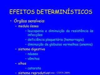 EFEITOS DETERMINÍSTICOS Órgãos sensíveis: medula óssea leucopenia e diminuição da resistência às infecções deficiência plaquetária (hemorragia) diminuição de glóbulos vermelhos (anemia) sistema digestivo náusea vômitos olhos catarata sistema reprodutivo esterilidade ( Fonte - CDTN 2009) 