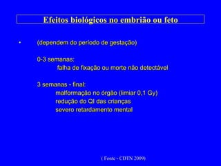 Efeitos biológicos no embrião ou feto (dependem do período de gestação) 0-3 semanas:   falha de fixação ou morte não detectável 3 semanas - final:  malformação no órgão (limiar 0,1 Gy) redução do QI das crianças severo retardamento mental ( Fonte - CDTN 2009) 