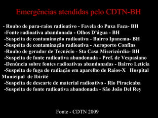 - Roubo de para-raios radioativo - Favela do Puxa Faca- BH -Fonte radioativa abandonada - Olhos D’água - BH -Suspeita de contaminação radioativa - Bairro Ipanema- BH -Suspeita de contaminação radioativa - Aeroporto Confins -Roubo de gerador de Tecnécio - Sta Casa Misericórdia- BH -Suspeita de fonte radioativa abandonada - Pref. de Vespasiano  -Denúncia sobre fontes radioativas abandonadas - Bairro Letícia -Suspeita de fuga de radiação em aparelho de Raios-X  Hospital Municipal  de Ibirité -Suspeita de descarte de material radioativo - Rio Piracicaba -Suspeita de fonte radioativa abandonada - São João Del Rey Emergências atendidas pelo CDTN-BH Fonte - CDTN 2009 