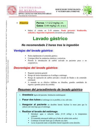 UNIVERSIDAD
                                                                                                                                                                                                                                               SERVICIO DE TOXICOLOGÍA             STVF-UM
                                                                                                                                                                                                  DE MURCIA                                     Y VETERINARIA FORENSE
                                                                                                                                                                                                 DPTO. CIENCIAS SOCIOSANITARIAS
                                                                                                                                                                                                 Facultad de Veterinaria
                                                                                                                   -367021 / 7022. Móvil: 639978838. Fax: 968-364317. E-mail: toxvet@um.es.




                                                                                                                                                                                                • Xilazina:            Perros: 1.1-2.2 mg/kg i.m.
                                                                                                                                                                                                                       Gatos: 0.44 mg/kg i.m. o s.c.

                                                                                                                                                                                                         •   Induce el vómito en 5-10 minutos. Puede provocar: bradicardia,
                                                                                                                                                                                                             sedación y depresión respiratoria (reversión con yohimbina).


                                                                                                                                                                                                                   Lavado gástrico
                                                                                                                                                                                                    No recomendado 2 horas tras la ingestión
                                                                                                                                                                                              Ventajas del lavado gástrico:
                                                                                                                                                                                                         •   Retira rápidamente el contenido gástrico.
                                                                                                                                                                                                         •   Consigue diluir las sustancias cáusticas y corrosivas.
                                                                                                                                                                                                         •   Permite la introducción de carbón activado en pacientes poco o no
                                                                          http://www.um .es/grupos/grupo-toxicologia
                                                               inaria. Campusde Espinardo, 30100 Murcia. Tel. 968




                                                                                                                                                                                                             cooperativos.

                                                                                                                                                                                              Desventajas del lavado gástrico:
                                                                                                                                                                                                         •   Requiere anestesia general.
                                                                                                                                                                                                         •   Riesgo de lesión traumática en el esófago o estómago.
                                                                                                                                                                                                         •   Riesgo de aspiración de carbón activado o lavado de fluidos o de contenido
                                                                                                                                                                                                             estomacal.
                                                                                                                                                                                                         •   A menudo no es efectivo (tabletas no disueltas, grandes cantidades de
                                                                                                                                                                                                             ingesta o grandes piezas de comida).
Servicio de Toxicología y Veterinaria Forense. Facultad de Veter




                                                                                                                                                                                                 Resumen del procedimiento de lavado gástrico
                                                                                                                                                                                                  1. Anestesia ligera del paciente. Intubación endotraqueal.

                                                                                                                                                                                                  2. Pasar dos tubos al estómago (si es posible), si no, solo uno.

                                                                                                                                                                                                  3. Asegurar al paciente en decúbito lateral. Inclinar la mesa para que la
                                                                                                                                                                                                     cabeza esté más baja que el estómago.

                                                                                                                                                                                                  4. Realizar el lavado del estómago:
                                                                                                                                                                                                          § Introducir agua o solución salina (5-10 ml/kg) a la temperatura
                                                                                                                                                                                                             corporal.
                                                                                                                                                                                                          § El contenido estomacal saldrá por el tubo de salida (más ancho).
                                                                                                                                                                                                          § Continuar el lavado hasta que el efluente sea claro.
                                                                                                                                                                                                          § Lavar al paciente tanto en decúbito lateral izquierdo como derecho.
 