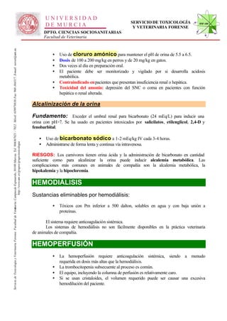 UNIVERSIDAD
                                                                                                                                                                                                                                                  SERVICIO DE TOXICOLOGÍA             STVF-UM
                                                                                                                                                                                                     DE MURCIA                                     Y VETERINARIA FORENSE
                                                                                                                                                                                                     DPTO. CIENCIAS SOCIOSANITARIAS
                                                                                                                                                                                                     Facultad de Veterinaria
                                                                                                                   -367021 / 7022. Móvil: 639978838. Fax: 968-364317. E-mail: toxvet@um.es.




                                                                                                                                                                                                        •   Uso de cloruro amónico para mantener el pH de orina de 5.5 a 6.5.
                                                                                                                                                                                                        •   Dosis de 100 a 200 mg/kg en perros y de 20 mg/kg en gatos.
                                                                                                                                                                                                        •   Dos veces al día en preparación oral.
                                                                                                                                                                                                        •   El paciente debe ser monitorizado y vigilado por si desarrolla acidosis
                                                                                                                                                                                                            metabólica.
                                                                                                                                                                                                        •   Contraindicado en pacientes que presentan insuficiencia renal o hepática.
                                                                                                                                                                                                        •   Toxicidad del amonio: depresión del SNC o coma en pacientes con función
                                                                                                                                                                                                            hepática o renal alterada.

                                                                                                                                                                                              Alcalinización de la orina

                                                                                                                                                                                              Fundamento: Exceder el umbral renal para bicarbonato (24 mEq/L) para inducir una
                                                                                                                                                                                              orina con pH>7. Se ha usado en pacientes intoxicados por salicilatos, etilenglicol, 2,4-D y
                                                                                                                                                                                              fenobarbital.

                                                                                                                                                                                                 •   Uso de bicarbonato sódico a 1-2 mEq/kg IV cada 3-4 horas.
                                                                                                                                                                                                 •
                                                                          http://www.um .es/grupos/grupo-toxicologia
                                                               inaria. Campusde Espinardo, 30100 Murcia. Tel. 968




                                                                                                                                                                                                     Administrarse de forma lenta y continua vía intravenosa.

                                                                                                                                                                                              RIESGOS: Los carnívoros tienen orina ácida y la administración de bicarbonato en cantidad
                                                                                                                                                                                              suficiente como para alcalinizar la orina puede inducir alcalemia metabólica. Las
                                                                                                                                                                                              complicaciones más comunes en animales de compañía son la alcalemia metabólica, la
                                                                                                                                                                                              hipokalemia y la hipocloremia.

                                                                                                                                                                                              HEMODIÁLISIS
                                                                                                                                                                                              Sustancias eliminables por hemodiálisis:
                                                                                                                                                                                                        •   Tóxicos con Pm inferior a 500 dalton, solubles en agua y con baja unión a
Servicio de Toxicología y Veterinaria Forense. Facultad de Veter




                                                                                                                                                                                                            proteínas.

                                                                                                                                                                                                     El sistema requiere anticoagulación sistémica.
                                                                                                                                                                                                     Los sistemas de hemodiálisis no son fácilmente disponibles en la práctica veterinaria
                                                                                                                                                                                              de animales de compañía.

                                                                                                                                                                                              HEMOPERFUSIÓN
                                                                                                                                                                                                        •   La hemoperfusión requiere anticoagulación sistémica, siendo a menudo
                                                                                                                                                                                                            requerida en dosis más altas que la hemodiálisis.
                                                                                                                                                                                                        •   La trombocitopenia subsecuente al proceso es común.
                                                                                                                                                                                                        •   El equipo, incluyendo la columna de perfusión es relativamente caro.
                                                                                                                                                                                                        •   Si se usan cristaloides, el volumen requerido puede ser causar una excesiva
                                                                                                                                                                                                            hemodilución del paciente.
 