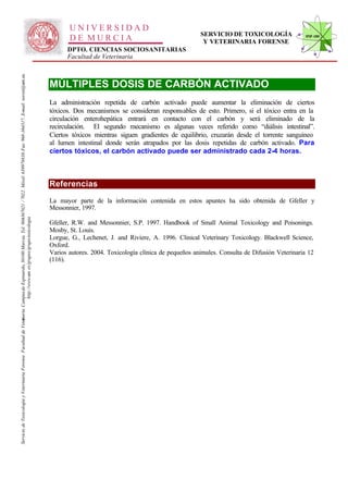 UNIVERSIDAD
                                                                                                                                                                                                                                                      SERVICIO DE TOXICOLOGÍA                STVF-UM
                                                                                                                                                                                                     DE MURCIA                                         Y VETERINARIA FORENSE
                                                                                                                                                                                                    DPTO. CIENCIAS SOCIOSANITARIAS
                                                                                                                                                                                                    Facultad de Veterinaria
                                                                                                                   -367021 / 7022. Móvil: 639978838. Fax: 968-364317. E-mail: toxvet@um.es.




                                                                                                                                                                                              MÚLTIPLES DOSIS DE CARBÓN ACTIVADO
                                                                                                                                                                                              La administración repetida de carbón activado puede aumentar la eliminación de ciertos
                                                                                                                                                                                              tóxicos. Dos mecanismos se consideran responsables de esto. Primero, si el tóxico entra en la
                                                                                                                                                                                              circulación enterohepática entrará en contacto con el carbón y será eliminado de la
                                                                                                                                                                                              recirculación. El segundo mecanismo es algunas veces referido como “diálisis intestinal”.
                                                                                                                                                                                              Ciertos tóxicos mientras siguen gradientes de equilibrio, cruzarán desde el torrente sanguíneo
                                                                                                                                                                                              al lumen intestinal donde serán atrapados por las dosis repetidas de carbón activado. Para
                                                                                                                                                                                              ciertos tóxicos, el carbón activado puede ser administrado cada 2-4 horas.



                                                                                                                                                                                              Referencias
                                                                                                                                                                                              La mayor parte de la información contenida en estos apuntes ha sido obtenida de Gfeller y
                                                                                                                                                                                              Messonnier, 1997.
                                                                          http://www.um .es/grupos/grupo-toxicologia
                                                               inaria. Campusde Espinardo, 30100 Murcia. Tel. 968




                                                                                                                                                                                              Gfeller, R.W. and Messonnier, S.P. 1997. Handbook of Small Animal Toxicology and Poisonings.
                                                                                                                                                                                              Mosby, St. Louis.
                                                                                                                                                                                              Lorgue, G., Lechenet, J. and Riviere, A. 1996. Clinical Veterinary Toxicology. Blackwell Science,
                                                                                                                                                                                              Oxford.
                                                                                                                                                                                              Varios autores. 2004. Toxicología clínica de pequeños animales. Consulta de Difusión Veterinaria 12
                                                                                                                                                                                              (116).
Servicio de Toxicología y Veterinaria Forense. Facultad de Veter
 