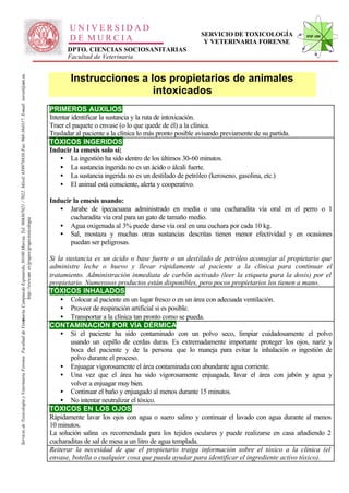 UNIVERSIDAD
                                                                                                                                                                                                                                                        SERVICIO DE TOXICOLOGÍA              STVF-UM
                                                                                                                                                                                                     DE MURCIA                                           Y VETERINARIA FORENSE
                                                                                                                                                                                                    DPTO. CIENCIAS SOCIOSANITARIAS
                                                                                                                                                                                                    Facultad de Veterinaria
                                                                                                                   -367021 / 7022. Móvil: 639978838. Fax: 968-364317. E-mail: toxvet@um.es.




                                                                                                                                                                                                      Instrucciones a los propietarios de animales
                                                                                                                                                                                                                       intoxicados
                                                                                                                                                                                              PRIMEROS AUXILIOS
                                                                                                                                                                                              Intentar identificar la sustancia y la ruta de intoxicación.
                                                                                                                                                                                              Traer el paquete o envase (o lo que quede de él) a la clínica.
                                                                                                                                                                                              Trasladar al paciente a la clínica lo más pronto posible avisando previamente de su partida.
                                                                                                                                                                                              TÓXICOS INGERIDOS
                                                                                                                                                                                              Inducir la emesis solo si:
                                                                                                                                                                                                  • La ingestión ha sido dentro de los últimos 30-60 minutos.
                                                                                                                                                                                                  • La sustancia ingerida no es un ácido o álcali fuerte.
                                                                                                                                                                                                  • La sustancia ingerida no es un destilado de petróleo (keroseno, gasolina, etc.)
                                                                                                                                                                                                  • El animal está consciente, alerta y cooperativo.

                                                                                                                                                                                              Inducir la emesis usando:
                                                                                                                                                                                                 • Jarabe de ipecacuana administrado en media o una cucharadita vía oral en el perro o 1
                                                                                                                                                                                                     cucharadita vía oral para un gato de tamaño medio.
                                                                          http://www.um .es/grupos/grupo-toxicologia
                                                               inaria. Campusde Espinardo, 30100 Murcia. Tel. 968




                                                                                                                                                                                                 • Agua oxigenada al 3% puede darse vía oral en una cuchara por cada 10 kg.
                                                                                                                                                                                                 • Sal, mostaza y muchas otras sustancias descritas tienen menor efectividad y en ocasiones
                                                                                                                                                                                                     puedan ser peligrosas.

                                                                                                                                                                                              Si la sustancia es un ácido o base fuerte o un destilado de petróleo aconsejar al propietario que
                                                                                                                                                                                              administre leche o huevo y llevar rápidamente al paciente a la clínica para continuar el
                                                                                                                                                                                              tratamiento. Administración inmediata de carbón activado (leer la etiqueta para la dosis) por el
                                                                                                                                                                                              propietario. Numerosos productos están disponibles, pero pocos propietarios los tienen a mano.
                                                                                                                                                                                              TÓXICOS INHALADOS
                                                                                                                                                                                                  • Colocar al paciente en un lugar fresco o en un área con adecuada ventilación.
                                                                                                                                                                                                  • Proveer de respiración artificial si es posible.
                                                                                                                                                                                                  • Transportar a la clínica tan pronto como se pueda.
Servicio de Toxicología y Veterinaria Forense. Facultad de Veter




                                                                                                                                                                                              CONTAMINACIÓN POR VÍA DÉRMICA
                                                                                                                                                                                                  • Si el paciente ha sido contaminado con un polvo seco, limpiar cuidadosamente el polvo
                                                                                                                                                                                                      usando un cepillo de cerdas duras. Es extremadamente importante proteger los ojos, nariz y
                                                                                                                                                                                                      boca del paciente y de la persona que lo maneja para evitar la inhalación o ingestión de
                                                                                                                                                                                                      polvo durante el proceso.
                                                                                                                                                                                                  • Enjuagar vigorosamente el área contaminada con abundante agua corriente.
                                                                                                                                                                                                  • Una vez que el área ha sido vigorosamente enjuagada, lavar el área con jabón y agua y
                                                                                                                                                                                                      volver a enjuagar muy bien.
                                                                                                                                                                                                  • Continuar el baño y enjuagado al menos durante 15 minutos.
                                                                                                                                                                                                  • No intentar neutralizar el tóxico.
                                                                                                                                                                                              TÓXICOS EN LOS OJOS
                                                                                                                                                                                              Rápidamente lavar los ojos con agua o suero salino y continuar el lavado con agua durante al menos
                                                                                                                                                                                              10 minutos.
                                                                                                                                                                                              La solución salina es recomendada para los tejidos oculares y puede realizarse en casa añadiendo 2
                                                                                                                                                                                              cucharaditas de sal de mesa a un litro de agua templada.
                                                                                                                                                                                              Reiterar la necesidad de que el propietario traiga información sobre el tóxico a la clínica (el
                                                                                                                                                                                              envase, botella o cualquier cosa que pueda ayudar para identificar el ingrediente activo tóxico).
 