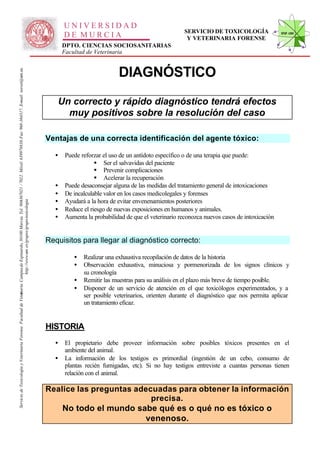 UNIVERSIDAD
                                                                                                                                                                                                                                                    SERVICIO DE TOXICOLOGÍA                STVF-UM
                                                                                                                                                                                                    DE MURCIA                                        Y VETERINARIA FORENSE
                                                                                                                                                                                                    DPTO. CIENCIAS SOCIOSANITARIAS
                                                                                                                                                                                                    Facultad de Veterinaria


                                                                                                                                                                                                                         DIAGNÓSTICO
                                                                                                                   -367021 / 7022. Móvil: 639978838. Fax: 968-364317. E-mail: toxvet@um.es.




                                                                                                                                                                                                 Un correcto y rápido diagnóstico tendrá efectos
                                                                                                                                                                                                   muy positivos sobre la resolución del caso

                                                                                                                                                                                              Ventajas de una correcta identificación del agente tóxico:

                                                                                                                                                                                                •   Puede reforzar el uso de un antídoto específico o de una terapia que puede:
                                                                                                                                                                                                                § Ser el salvavidas del paciente
                                                                                                                                                                                                                § Prevenir complicaciones
                                                                                                                                                                                                                § Acelerar la recuperación
                                                                                                                                                                                                •   Puede desaconsejar alguna de las medidas del tratamiento general de intoxicaciones
                                                                                                                                                                                                •   De incalculable valor en los casos medicolegales y forenses
                                                                                                                                                                                                •   Ayudará a la hora de evitar envenenamientos posteriores
                                                                          http://www.um .es/grupos/grupo-toxicologia
                                                               inaria. Campusde Espinardo, 30100 Murcia. Tel. 968




                                                                                                                                                                                                •   Reduce el riesgo de nuevas exposiciones en humanos y animales.
                                                                                                                                                                                                •   Aumenta la probabilidad de que el veterinario reconozca nuevos casos de intoxicación


                                                                                                                                                                                              Requisitos para llegar al diagnóstico correcto:

                                                                                                                                                                                                       •   Realizar una exhaustiva recopilación de datos de la historia
                                                                                                                                                                                                       •   Observación exhaustiva, minuciosa y pormenorizada de los signos clínicos y
                                                                                                                                                                                                           su cronología
                                                                                                                                                                                                       •   Remitir las muestras para su análisis en el plazo más breve de tiempo posible.
                                                                                                                                                                                                       •   Disponer de un servicio de atención en el que toxicólogos experimentados, y a
Servicio de Toxicología y Veterinaria Forense. Facultad de Veter




                                                                                                                                                                                                           ser posible veterinarios, orienten durante el diagnóstico que nos permita aplicar
                                                                                                                                                                                                           un tratamiento eficaz.


                                                                                                                                                                                              HISTORIA
                                                                                                                                                                                                •   El propietario debe proveer información sobre posibles tóxicos presentes en el
                                                                                                                                                                                                    ambiente del animal.
                                                                                                                                                                                                •   La información de los testigos es primordial (ingestión de un cebo, consumo de
                                                                                                                                                                                                    plantas recién fumigadas, etc). Si no hay testigos entreviste a cuantas personas tienen
                                                                                                                                                                                                    relación con el animal.

                                                                                                                                                                                              Realice las preguntas adecuadas para obtener la información
                                                                                                                                                                                                                        precisa.
                                                                                                                                                                                                  No todo el mundo sabe qué es o qué no es tóxico o
                                                                                                                                                                                                                      venenoso.
 