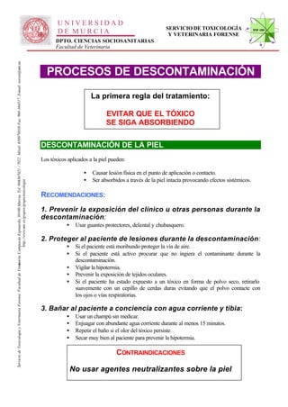 UNIVERSIDAD
                                                                                                                                                                                                                                                      SERVICIO DE TOXICOLOGÍA                    STVF-UM
                                                                                                                                                                                                     DE MURCIA                                         Y VETERINARIA FORENSE
                                                                                                                                                                                                    DPTO. CIENCIAS SOCIOSANITARIAS
                                                                                                                                                                                                    Facultad de Veterinaria
                                                                                                                   -367021 / 7022. Móvil: 639978838. Fax: 968-364317. E-mail: toxvet@um.es.




                                                                                                                                                                                                PROCESOS DE DESCONTAMINACIÓN

                                                                                                                                                                                                                     La primera regla del tratamiento:

                                                                                                                                                                                                                            EVITAR QUE EL TÓXICO
                                                                                                                                                                                                                            SE SIGA ABSORBIENDO

                                                                                                                                                                                              DESCONTAMINACIÓN DE LA PIEL
                                                                                                                                                                                              Los tóxicos aplicados a la piel pueden:

                                                                                                                                                                                                                 •   Causar lesión física en el punto de aplicación o contacto.
                                                                                                                                                                                                                 •   Ser absorbidos a través de la piel intacta provocando efectos sistémicos.
                                                                          http://www.um .es/grupos/grupo-toxicologia
                                                               inaria. Campusde Espinardo, 30100 Murcia. Tel. 968




                                                                                                                                                                                              RECOMENDACIONES:
                                                                                                                                                                                              1. Prevenir la exposición del clínico u otras personas durante la
                                                                                                                                                                                              descontaminación:
                                                                                                                                                                                                         •    Usar guantes protectores, delantal y chubasquero.

                                                                                                                                                                                              2. Proteger al paciente de lesiones durante la descontaminación:
                                                                                                                                                                                                         •    Si el paciente está moribundo proteger la vía de aire.
                                                                                                                                                                                                         •    Si el paciente está activo procurar que no ingiera el contaminante durante la
                                                                                                                                                                                                              descontaminación.
Servicio de Toxicología y Veterinaria Forense. Facultad de Veter




                                                                                                                                                                                                         •    Vigilar la hipotermia.
                                                                                                                                                                                                         •    Prevenir la exposición de tejidos oculares.
                                                                                                                                                                                                         •    Si el paciente ha estado expuesto a un tóxico en forma de polvo seco, retirarlo
                                                                                                                                                                                                              suavemente con un cepillo de cerdas duras evitando que el polvo contacte con
                                                                                                                                                                                                              los ojos o vías respiratorias.

                                                                                                                                                                                              3. Bañar al paciente a conciencia con agua corriente y tibia:
                                                                                                                                                                                                         •    Usar un champú sin medicar.
                                                                                                                                                                                                         •    Enjuagar con abundante agua corriente durante al menos 15 minutos.
                                                                                                                                                                                                         •    Repetir el baño si el olor del tóxico persiste.
                                                                                                                                                                                                         •    Secar muy bien al paciente para prevenir la hipotermia.

                                                                                                                                                                                                                                CONTRAINDICACIONES

                                                                                                                                                                                                             No usar agentes neutralizantes sobre la piel
 