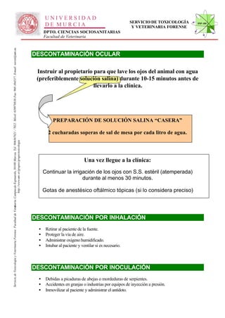 UNIVERSIDAD
                                                                                                                                                                                                                                                      SERVICIO DE TOXICOLOGÍA   STVF-UM
                                                                                                                                                                                                    DE MURCIA                                          Y VETERINARIA FORENSE
                                                                                                                                                                                                   DPTO. CIENCIAS SOCIOSANITARIAS
                                                                                                                                                                                                   Facultad de Veterinaria
                                                                                                                   -367021 / 7022. Móvil: 639978838. Fax: 968-364317. E-mail: toxvet@um.es.




                                                                                                                                                                                              DESCONTAMINACIÓN OCULAR

                                                                                                                                                                                               Instruir al propietario para que lave los ojos del animal con agua
                                                                                                                                                                                               (preferiblemente solución salina) durante 10-15 minutos antes de
                                                                                                                                                                                                                       llevarlo a la clínica.




                                                                                                                                                                                                        PREPARACIÓN DE SOLUCIÓN SALINA “CASERA”

                                                                                                                                                                                                     2 cucharadas soperas de sal de mesa por cada litro de agua.
                                                                          http://www.um .es/grupos/grupo-toxicologia
                                                               inaria. Campusde Espinardo, 30100 Murcia. Tel. 968




                                                                                                                                                                                                                            Una vez llegue a la clínica:
                                                                                                                                                                                                   Continuar la irrigación de los ojos con S.S. estéril (atemperada)
                                                                                                                                                                                                                     durante al menos 30 minutos.

                                                                                                                                                                                                   Gotas de anestésico oftálmico tópicas (si lo considera preciso)
Servicio de Toxicología y Veterinaria Forense. Facultad de Veter




                                                                                                                                                                                              DESCONTAMINACIÓN POR INHALACIÓN
                                                                                                                                                                                               •    Retirar al paciente de la fuente.
                                                                                                                                                                                               •    Proteger la vía de aire.
                                                                                                                                                                                               •    Administrar oxígeno humidificado.
                                                                                                                                                                                               •    Intubar al paciente y ventilar si es necesario.



                                                                                                                                                                                              DESCONTAMINACIÓN POR INOCULACIÓN
                                                                                                                                                                                               •    Debidas a picaduras de abejas o mordeduras de serpientes.
                                                                                                                                                                                               •    Accidentes en granjas o industrias por equipos de inyección a presión.
                                                                                                                                                                                               •    Inmovilizar al paciente y administrar el antídoto.
 