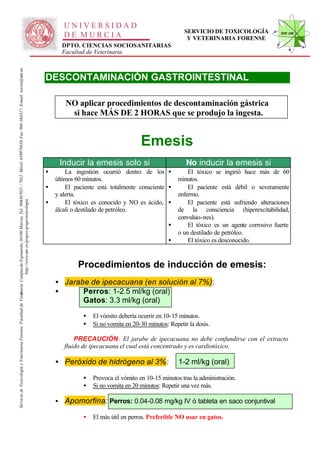 UNIVERSIDAD
                                                                                                                                                                                                                                                     SERVICIO DE TOXICOLOGÍA              STVF-UM
                                                                                                                                                                                                     DE MURCIA                                        Y VETERINARIA FORENSE
                                                                                                                                                                                                    DPTO. CIENCIAS SOCIOSANITARIAS
                                                                                                                                                                                                    Facultad de Veterinaria
                                                                                                                   -367021 / 7022. Móvil: 639978838. Fax: 968-364317. E-mail: toxvet@um.es.




                                                                                                                                                                                              DESCONTAMINACIÓN GASTROINTESTINAL

                                                                                                                                                                                                     NO aplicar procedimientos de descontaminación gástrica
                                                                                                                                                                                                      si hace MÁS DE 2 HORAS que se produjo la ingesta.


                                                                                                                                                                                                                                   Emesis
                                                                                                                                                                                                   Inducir la emesis solo si                          No inducir la emesis si
                                                                                                                                                                                              •       La ingestión ocurrió dentro de los •             El tóxico se ingirió hace más de 60
                                                                                                                                                                                                  últimos 60 minutos.                              minutos.
                                                                                                                                                                                              •       El paciente está totalmente consciente •         El paciente está débil o severamente
                                                                                                                                                                                                  y alerta.                                        enfermo.
                                                                                                                                                                                              •       El tóxico es conocido y NO es ácido, •
                                                                          http://www.um .es/grupos/grupo-toxicologia
                                                               inaria. Campusde Espinardo, 30100 Murcia. Tel. 968




                                                                                                                                                                                                                                                       El paciente está sufriendo alteraciones
                                                                                                                                                                                                  álcali o destilado de petróleo.                  de la consciencia (hiperexcitabilidad,
                                                                                                                                                                                                                                                   convulsio-nes).
                                                                                                                                                                                                                                               •       El tóxico es un agente corrosivo fuerte
                                                                                                                                                                                                                                                   o un destilado de petróleo.
                                                                                                                                                                                                                                               •       El tóxico es desconocido.


                                                                                                                                                                                                          Procedimientos de inducción de emesis:
                                                                                                                                                                                                  • Jarabe de ipecacuana (en solución al 7%):
                                                                                                                                                                                                  •      Perros: 1-2.5 ml/kg (oral)
Servicio de Toxicología y Veterinaria Forense. Facultad de Veter




                                                                                                                                                                                                         Gatos: 3.3 ml/kg (oral)

                                                                                                                                                                                                            •   El vómito debería ocurrir en 10-15 minutos.
                                                                                                                                                                                                            •   Si no vomita en 20-30 minutos: Repetir la dosis.

                                                                                                                                                                                                         PRECAUCIÓN: El jarabe de ipecacuana no debe confundirse con el extracto
                                                                                                                                                                                                     fluido de ipecacuana el cual está concentrado y es cardiotóxico.

                                                                                                                                                                                                  • Peróxido de hidrógeno al 3%:                   1-2 ml/kg (oral)

                                                                                                                                                                                                            •   Provoca el vómito en 10-15 minutos tras la administración.
                                                                                                                                                                                                            •   Si no vomita en 20 minutos: Repetir una vez más.

                                                                                                                                                                                                  • Apomorfina: Perros: 0.04-0.08 mg/kg IV ó tableta en saco conjuntival

                                                                                                                                                                                                            •   El más útil en perros. Preferible NO usar en gatos.
 