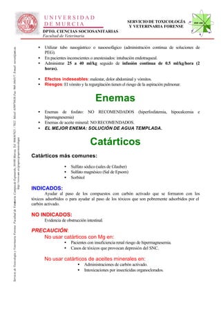 UNIVERSIDAD
                                                                                                                                                                                                                                                      SERVICIO DE TOXICOLOGÍA            STVF-UM
                                                                                                                                                                                                     DE MURCIA                                         Y VETERINARIA FORENSE
                                                                                                                                                                                                     DPTO. CIENCIAS SOCIOSANITARIAS
                                                                                                                                                                                                     Facultad de Veterinaria

                                                                                                                                                                                                 •   Utilizar tubo nasogástrico o nasoesofágico (administración continua de soluciones de
                                                                                                                   -367021 / 7022. Móvil: 639978838. Fax: 968-364317. E-mail: toxvet@um.es.




                                                                                                                                                                                                     PEG).
                                                                                                                                                                                                 •   En pacientes inconscientes o anestesiados: intubación endotraqueal.
                                                                                                                                                                                                 •   Administrar 25 a 40 ml/kg seguido de infusión continua de 0.5 ml/kg/hora (2
                                                                                                                                                                                                     horas).

                                                                                                                                                                                                 •   Efectos indeseables: malestar, dolor abdominal y vómitos.
                                                                                                                                                                                                 •   Riesgos: El vómito y la regurgitación tienen el riesgo de la aspiración pulmonar.


                                                                                                                                                                                                                                    Enemas
                                                                                                                                                                                                 •   Enemas de fosfato: NO RECOMENDADOS (hiperfosfatemia, hipocalcemia e
                                                                                                                                                                                                     hipomagnesemia)
                                                                                                                                                                                                 •   Enemas de aceite mineral: NO RECOMENDADOS.
                                                                                                                                                                                                 •   EL MEJOR ENEMA: SOLUCIÓN DE AGUA TEMPLADA.
                                                                          http://www.um .es/grupos/grupo-toxicologia




                                                                                                                                                                                                                                 Catárticos
                                                               inaria. Campusde Espinardo, 30100 Murcia. Tel. 968




                                                                                                                                                                                              Catárticos más comunes:

                                                                                                                                                                                                                 •   Sulfato sódico (sales de Glauber)
                                                                                                                                                                                                                 •   Sulfato magnésico (Sal de Epsom)
                                                                                                                                                                                                                 •   Sorbitol

                                                                                                                                                                                              INDICADOS:
                                                                                                                                                                                                     Ayudar al paso de los compuestos con carbón activado que se formaron con los
                                                                                                                                                                                              tóxicos adsorbidos o para ayudar al paso de los tóxicos que son pobremente adsorbidos por el
Servicio de Toxicología y Veterinaria Forense. Facultad de Veter




                                                                                                                                                                                              carbón activado.

                                                                                                                                                                                              NO INDICADOS:
                                                                                                                                                                                                     Evidencia de obstrucción intestinal.

                                                                                                                                                                                              PRECAUCIÓN:
                                                                                                                                                                                                  No usar catárticos con Mg en:
                                                                                                                                                                                                                 •   Pacientes con insuficiencia renal riesgo de hipermagnesemia.
                                                                                                                                                                                                                 •   Casos de tóxicos que provocan depresión del SNC.

                                                                                                                                                                                                     No usar catárticos de aceites minerales en:
                                                                                                                                                                                                                         •   Administraciones de carbón activado.
                                                                                                                                                                                                                         •   Intoxicaciones por insecticidas organoclorados.
 