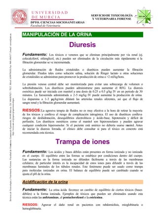 UNIVERSIDAD
                                                                                                                                                                                                                                                     SERVICIO DE TOXICOLOGÍA                STVF-UM
                                                                                                                                                                                                     DE MURCIA                                        Y VETERINARIA FORENSE
                                                                                                                                                                                                    DPTO. CIENCIAS SOCIOSANITARIAS
                                                                                                                                                                                                    Facultad de Veterinaria


                                                                                                                                                                                              MANIPULACIÓN DE LA ORINA
                                                                                                                   -367021 / 7022. Móvil: 639978838. Fax: 968-364317. E-mail: toxvet@um.es.




                                                                                                                                                                                                                                   Diuresis
                                                                                                                                                                                              Fundamento: Los tóxicos o venenos que se eliminan principalmente por vía renal (ej.
                                                                                                                                                                                              colecalciferol, etilenglicol, etc.) pueden ser eliminados de la circulación más rápidamente si la
                                                                                                                                                                                              filtración glomerular se ve incrementada.

                                                                                                                                                                                              La administración de fluidos cristaloides o diuréticos pueden aumentar la filtración
                                                                                                                                                                                              glomerular. Fluidos tales como solución salina, solución de Ringer lactato u otras soluciones
                                                                                                                                                                                              de cristaloides se administran para promover la producción de orina a >2 ml/kg/hora.

                                                                                                                                                                                              La presión venosa central debe ser monitorizada para evitar una sobrecarga de volumen o
                                                                                                                                                                                              sobrehidratación. Los diuréticos pueden administrarse para aumentar el RFG. La diuresis
                                                                                                                                                                                              osmótica puede ser iniciada con manitol a una dosis de 0.25 a 0.5 g/kg IV en un periodo de 30
                                                                                                                                                                                              minutos. La furosemida administrada a 2-5 mg/kg IV puede aumentar la producción de orina.
                                                                                                                                                                                              La dopamina a 1-3 µg/kg/min dilatará las arteriolas renales aferentes, así que el flujo de
                                                                          http://www.um .es/grupos/grupo-toxicologia
                                                               inaria. Campusde Espinardo, 30100 Murcia. Tel. 968




                                                                                                                                                                                              sangre renal y la filtración glomerular aumentará.

                                                                                                                                                                                              RIESGOS:La agresiva terapia de fluidos no es muy efectiva a la hora de retirar la mayoría
                                                                                                                                                                                              de los tóxicos y conlleva el riesgo de complicación iatrogénica. El uso de diuréticos conlleva
                                                                                                                                                                                              riesgos de deshidratación, desequilibrios electrolíticos y ácido-base, hipotensión y déficit de
                                                                                                                                                                                              perfusión. Los diuréticos osmóticos como el manitol son hiperosmolares y pueden agravar
                                                                                                                                                                                              cualquier condición hiperosmolar. Si el paciente está anúrico no debería usarse m  anitol. Antes
                                                                                                                                                                                              de iniciar la diuresis forzada, el clínico debe consultar si para el tóxico en concreto está
                                                                                                                                                                                              recomendada esta técnica.


                                                                                                                                                                                                                        Trampa de iones
Servicio de Toxicología y Veterinaria Forense. Facultad de Veter




                                                                                                                                                                                              Fundamento: Los ácidos y bases débiles están presentes en forma ionizada y no ionizada
                                                                                                                                                                                              en el cuerpo. El equilibrio entre las formas se establece por condiciones dentro del cuerpo.
                                                                                                                                                                                              Las sustancias en la forma ionizada no difunden fácilmente a través de las membranas
                                                                                                                                                                                              celulares; de particular interés es la incapacidad de estos iones para difundir a través de las
                                                                                                                                                                                              membranas luminales de los túbulos renales. Este fenómeno puede ser usado como trampa
                                                                                                                                                                                              para moléculas ionizadas en orina. El balance de equilibrio puede ser cambiado cuando se
                                                                                                                                                                                              ajusta el pH de la orina.

                                                                                                                                                                                              Acidificación de la orina

                                                                                                                                                                                              Fundamento: La orina ácida favorece un cambio de equilibrio de ciertos tóxicos (bases
                                                                                                                                                                                              débiles) a la forma ionizada. Ejemplos de tóxicos que pueden ser eliminados usando esta
                                                                                                                                                                                              técnica están las anfetaminas, el pentaclorofenol o la estricnina.

                                                                                                                                                                                              RIESGOS: Agravar el daño renal en pacientes con rabdomiolisis, mioglobinuria o
                                                                                                                                                                                              hemoglobinuria.
 