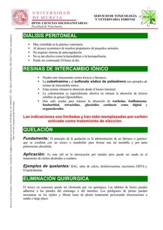UNIVERSIDAD
                                                                                                                                                                                                                                                      SERVICIO DE TOXICOLOGÍA             STVF-UM
                                                                                                                                                                                                      DE MURCIA                                        Y VETERINARIA FORENSE
                                                                                                                                                                                                      DPTO. CIENCIAS SOCIOSANITARIAS
                                                                                                                                                                                                      Facultad de Veterinaria


                                                                                                                                                                                              DIÁLISIS PERITONEAL
                                                                                                                   -367021 / 7022. Móvil: 639978838. Fax: 968-364317. E-mail: toxvet@um.es.




                                                                                                                                                                                                  •   Muy extendida en la práctica veterinaria.
                                                                                                                                                                                                  •   Al alcance económico de muchos propietarios de pequeños animales.
                                                                                                                                                                                                  •   No requiere sistema de anticoagulación.
                                                                                                                                                                                                  •   No es tan efectiva como la hemodiálisis o la hemoperfusión.
                                                                                                                                                                                                  •   Puede ser continuada 24 horas al día.

                                                                                                                                                                                              RESINAS DE INTERCAMBIO IÓNICO
                                                                                                                                                                                                          •     Pueden unir iónicamente ciertos tóxicos o fármacos.
                                                                                                                                                                                                          •     La colestiramina y el sulfonato sódico de poliestireno son ejemplos de
                                                                                                                                                                                                                resinas de intercambio iónico.
                                                                                                                                                                                                          •     Estas resinas retrasan la absorción desde el lumen intestinal.
                                                                                                                                                                                                          •     La colestiramina es especialmente efectiva en retrasar la absorción de tóxicos
                                                                                                                                                                                                                solubles en grasas (liposolubles).
                                                                                                                                                                                                          •     Han sido usadas para retrasar la absorción de warfarina, fenilbutazona,
                                                                          http://www.um .es/grupos/grupo-toxicologia
                                                               inaria. Campusde Espinardo, 30100 Murcia. Tel. 968




                                                                                                                                                                                                                fenobarbital, tetraciclina, glucósidos cardíacos como digital y
                                                                                                                                                                                                                organoclorados.

                                                                                                                                                                                              Las indicaciones son limitadas y han sido reemplazadas por carbón
                                                                                                                                                                                                           activado como tratamiento de elección.

                                                                                                                                                                                              QUELACIÓN
                                                                                                                                                                                              Fundamento: El principio de la quelación es la administración de un fármaco o químico
                                                                                                                                                                                              que se combina con un tóxico o metabolito para formar una sal insoluble y por tanto
                                                                                                                                                                                              pobremente absorbida.
Servicio de Toxicología y Veterinaria Forense. Facultad de Veter




                                                                                                                                                                                              Aplicación: Es más útil en la intoxicación por metales pero puede ser usada en el
                                                                                                                                                                                              tratamiento de ciertos alcaloides u oxalatos.

                                                                                                                                                                                              Ejemplos de quelantes: BAL, sales de calcio, desferroxamina, succimero, EDTA y
                                                                                                                                                                                              D-penicilamina.

                                                                                                                                                                                              ELIMINACIÓN QUIRÚRGICA
                                                                                                                                                                                              El tóxico en ocasiones puede ser eliminado por vía quirúrgica. Las tabletas de hierro pueden
                                                                                                                                                                                              adherirse a las paredes del estómago o del intestino. Los perdigones de plomo pueden
                                                                                                                                                                                              incrustarse en los tejidos y liberar iones de plomo lentamente provocando intoxicaciones a
                                                                                                                                                                                              medio o largo plazo.
 