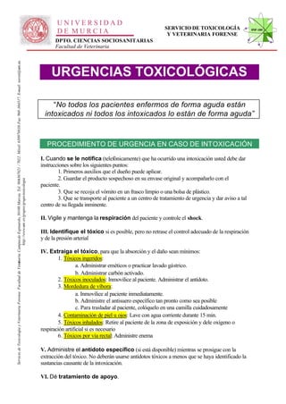 UNIVERSIDAD
                                                                                                                                                                                                                                                        SERVICIO DE TOXICOLOGÍA                   STVF-UM
                                                                                                                                                                                                     DE MURCIA                                           Y VETERINARIA FORENSE
                                                                                                                                                                                                    DPTO. CIENCIAS SOCIOSANITARIAS
                                                                                                                                                                                                    Facultad de Veterinaria
                                                                                                                   -367021 / 7022. Móvil: 639978838. Fax: 968-364317. E-mail: toxvet@um.es.




                                                                                                                                                                                                   URGENCIAS TOXICOLÓGICAS

                                                                                                                                                                                                   “No todos los pacientes enfermos de forma aguda están
                                                                                                                                                                                                intoxicados ni todos los intoxicados lo están de forma aguda”



                                                                                                                                                                                                 PROCEDIMIENTO DE URGENCIA EN CASO DE INTOXICACIÓN

                                                                                                                                                                                              I. Cuando se le notifica (telefónicamente) que ha ocurrido una intoxicación usted debe dar
                                                                                                                                                                                              instrucciones sobre los siguientes puntos:
                                                                                                                                                                                                      1. Primeros auxilios que el dueño puede aplicar.
                                                                                                                                                                                                      2. Guardar el producto sospechoso en su envase original y acompañarlo con el
                                                                          http://www.um .es/grupos/grupo-toxicologia
                                                               inaria. Campusde Espinardo, 30100 Murcia. Tel. 968




                                                                                                                                                                                              paciente.
                                                                                                                                                                                                      3. Que se recoja el vómito en un frasco limpio o una bolsa de plástico.
                                                                                                                                                                                                      3. Que se transporte al paciente a un centro de tratamiento de urgencia y dar aviso a tal
                                                                                                                                                                                              centro de su llegada inminente.

                                                                                                                                                                                              II. Vigile y mantenga la respiración del paciente y controle el shock.

                                                                                                                                                                                              III. Identifique el tóxico si es posible, pero no retrase el control adecuado de la respiración
                                                                                                                                                                                              y de la presión arterial

                                                                                                                                                                                              IV. Extraiga el tóxico, para que la absorción y el daño sean mínimos:
                                                                                                                                                                                                      1. Tóxicos ingeridos:
Servicio de Toxicología y Veterinaria Forense. Facultad de Veter




                                                                                                                                                                                                                a. Administrar eméticos o practicar lavado gástrico.
                                                                                                                                                                                                                b. Administrar carbón activado.
                                                                                                                                                                                                      2. Tóxicos inoculados: Inmovilice al paciente. Administrar el antídoto.
                                                                                                                                                                                                      3. Mordedura de víbora:
                                                                                                                                                                                                                a. Inmovilice al paciente inmediatamente.
                                                                                                                                                                                                                b. Administre el antisuero específico tan pronto como sea posible
                                                                                                                                                                                                                c. Para trasladar al paciente, colóquelo en una camilla cuidadosamente
                                                                                                                                                                                                      4. Contaminación de piel u ojos: Lave con agua corriente durante 15 min.
                                                                                                                                                                                                      5. Tóxicos inhalados: Retire al paciente de la zona de exposición y dele oxígeno o
                                                                                                                                                                                              respiración artificial si es necesario
                                                                                                                                                                                                      6. Tóxicos por vía rectal: Administre enema

                                                                                                                                                                                              V. Administre el antídoto específico (si está disponible) mientras se prosigue con la
                                                                                                                                                                                              extracción del tóxico. No deberán usarse antídotos tóxicos a menos que se haya identificado la
                                                                                                                                                                                              sustancias causante de la intoxicación.

                                                                                                                                                                                              VI. Dé tratamiento de apoyo.
 