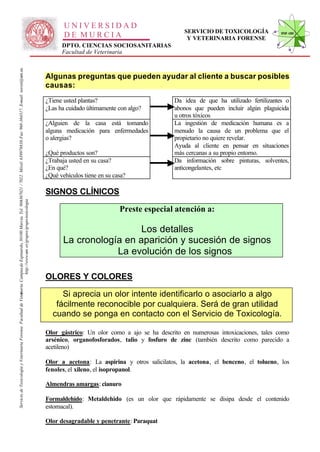 UNIVERSIDAD
                                                                                                                                                                                                                                                SERVICIO DE TOXICOLOGÍA             STVF-UM
                                                                                                                                                                                                     DE MURCIA                                   Y VETERINARIA FORENSE
                                                                                                                                                                                                    DPTO. CIENCIAS SOCIOSANITARIAS
                                                                                                                                                                                                    Facultad de Veterinaria
                                                                                                                   -367021 / 7022. Móvil: 639978838. Fax: 968-364317. E-mail: toxvet@um.es.




                                                                                                                                                                                              Algunas preguntas que pueden ayudar al cliente a buscar posibles
                                                                                                                                                                                              causas:
                                                                                                                                                                                              ¿Tiene usted plantas?                         Da idea de que ha utilizado fertilizantes o
                                                                                                                                                                                              ¿Las ha cuidado últimamente con algo?         abonos que pueden incluir algún plaguicida
                                                                                                                                                                                                                                            u otros tóxicos
                                                                                                                                                                                              ¿Alguien de la casa está tomando              La ingestión de medicación humana es a
                                                                                                                                                                                              alguna medicación para enfermedades           menudo la causa de un problema que el
                                                                                                                                                                                              o alergias?                                   propietario no quiere revelar.
                                                                                                                                                                                                                                            Ayuda al cliente en pensar en situaciones
                                                                                                                                                                                              ¿Qué productos son?                           más cercanas a su propio entorno.
                                                                                                                                                                                              ¿Trabaja usted en su casa?                    Da información sobre pinturas, solventes,
                                                                                                                                                                                              ¿En qué?                                      anticongelantes, etc
                                                                                                                                                                                              ¿Qué vehículos tiene en su casa?

                                                                                                                                                                                              SIGNOS CLÍNICOS
                                                                          http://www.um .es/grupos/grupo-toxicologia
                                                               inaria. Campusde Espinardo, 30100 Murcia. Tel. 968




                                                                                                                                                                                                                           Preste especial atención a:

                                                                                                                                                                                                                       Los detalles
                                                                                                                                                                                                     La cronología en aparición y sucesión de signos
                                                                                                                                                                                                                 La evolución de los signos

                                                                                                                                                                                              OLORES Y COLORES

                                                                                                                                                                                                   Si aprecia un olor intente identificarlo o asociarlo a algo
Servicio de Toxicología y Veterinaria Forense. Facultad de Veter




                                                                                                                                                                                                 fácilmente reconocible por cualquiera. Será de gran utilidad
                                                                                                                                                                                                cuando se ponga en contacto con el Servicio de Toxicología.

                                                                                                                                                                                              Olor gástrico: Un olor como a ajo se ha descrito en numerosas intoxicaciones, tales como
                                                                                                                                                                                              arsénico, organofosforados, talio y fosfuro de zinc (también descrito como parecido a
                                                                                                                                                                                              acetileno)

                                                                                                                                                                                              Olor a acetona: La aspirina y otros salicilatos, la acetona, el benceno, el tolueno, los
                                                                                                                                                                                              fenoles, el xileno, el isopropanol.

                                                                                                                                                                                              Almendras amargas: cianuro

                                                                                                                                                                                              Formaldehído: Metaldehido (es un olor que rápidamente se disipa desde el contenido
                                                                                                                                                                                              estomacal).

                                                                                                                                                                                              Olor desagradable y penetrante: Paraquat
 