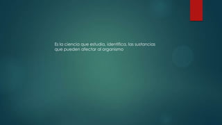 Es la ciencia que estudia, identifica, las sustancias
que pueden afectar al organismo

 