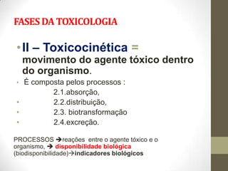 FASES DA TOXICOLOGIA

• II – Toxicocinética =
    movimento do agente tóxico dentro
    do organismo.
• É composta pelos processos :
            2.1.absorção,
•           2.2.distribuição,
•           2.3. biotransformação
•           2.4.excreção.

PROCESSOS reações entre o agente tóxico e o
organismo,  disponibilidade biológica
(biodisponibilidade)indicadores biológicos
 