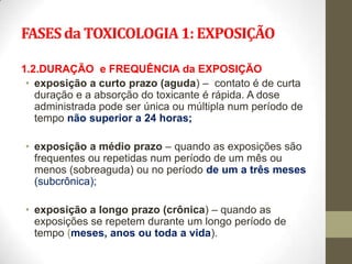 FASES da TOXICOLOGIA 1: EXPOSIÇÃO

1.2.DURAÇÃO e FREQUÊNCIA da EXPOSIÇÃO
 • exposição a curto prazo (aguda) – contato é de curta
   duração e a absorção do toxicante é rápida. A dose
   administrada pode ser única ou múltipla num período de
   tempo não superior a 24 horas;

• exposição a médio prazo – quando as exposições são
  frequentes ou repetidas num período de um mês ou
  menos (sobreaguda) ou no período de um a três meses
  (subcrônica);

• exposição a longo prazo (crônica) – quando as
  exposições se repetem durante um longo período de
  tempo (meses, anos ou toda a vida).
 