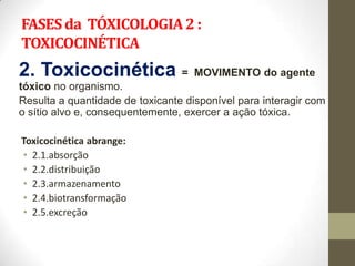 FASES da TÓXICOLOGIA 2 :
TOXICOCINÉTICA
2. Toxicocinética =                 MOVIMENTO do agente
tóxico no organismo.
Resulta a quantidade de toxicante disponível para interagir com
o sítio alvo e, consequentemente, exercer a ação tóxica.

Toxicocinética abrange:
• 2.1.absorção
• 2.2.distribuição
• 2.3.armazenamento
• 2.4.biotransformação
• 2.5.excreção
 