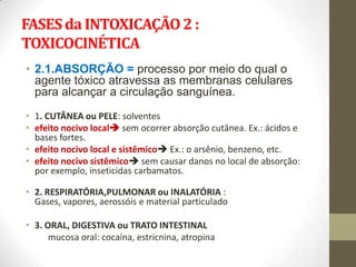 FASES da INTOXICAÇÃO 2 :
TOXICOCINÉTICA
• 2.1.ABSORÇÃO = processo por meio do qual o
  agente tóxico atravessa as membranas celulares
  para alcançar a circulação sanguínea.
• 1. CUTÂNEA ou PELE: solventes
• efeito nocivo local sem ocorrer absorção cutânea. Ex.: ácidos e
  bases fortes.
• efeito nocivo local e sistêmico Ex.: o arsênio, benzeno, etc.
• efeito nocivo sistêmico sem causar danos no local de absorção:
  por exemplo, inseticidas carbamatos.

• 2. RESPIRATÓRIA,PULMONAR ou INALATÓRIA :
  Gases, vapores, aerossóis e material particulado

• 3. ORAL, DIGESTIVA ou TRATO INTESTINAL
      mucosa oral: cocaína, estricnina, atropina
 