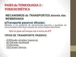 FASES da TOXICOLOGIA 2 :
TOXICOCINÉTICA
 MECANISMOS de TRANSPORTES através das
 MEMBRANAS
a)Transporte passivo( difusão) :
Obedece a um gradiente de concentração (permite a igualdade de
concentrações entre duas soluções de concentrações diferentes)
                      ↓
     Não há gasto de energia sob a forma de ATP

TIPOS DE TRANSPORTE PASSIVO:
-   A)Difusão simples (passiva)
-   B) Difusão facilitada
-   C)Osmose
-   D|)Canais iônicos
 