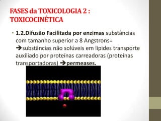 FASES da TOXICOLOGIA 2 :
TOXICOCINÉTICA
• 1.2.Difusão Facilitada por enzimas substâncias
  com tamanho superior a 8 Angstrons=
  substâncias não solúveis em lipides transporte
  auxiliado por proteínas carreadoras (proteínas
  transportadoras) permeases.
 