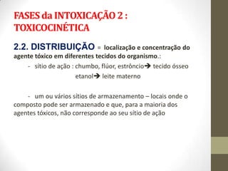 FASES da INTOXICAÇÃO 2 :
TOXICOCINÉTICA
2.2. DISTRIBUIÇÃO =            localização e concentração do
agente tóxico em diferentes tecidos do organismo.:
    - sítio de ação : chumbo, flúor, estrôncio tecido ósseo
                      etanol leite materno

    - um ou vários sítios de armazenamento – locais onde o
composto pode ser armazenado e que, para a maioria dos
agentes tóxicos, não corresponde ao seu sítio de ação
 