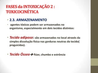 FASES da INTOXICAÇÃO 2 :
TOXICOCINÉTICA
• 2.3. ARMAZENAMENTO
• agentes tóxicos podem ser armazenados no
  organismo, especialmente em dois tecidos distintos:


• Tecido adiposo: são armazenados no local através da
 simples dissolução física nas gorduras neutras do tecido(
 praguicidas).


• Tecido Ósseo flúor, chumbo e estrôncio
 