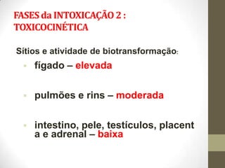 FASES da INTOXICAÇÃO 2 :
TOXICOCINÉTICA

Sítios e atividade de biotransformação:
     fígado – elevada

     pulmões e rins – moderada

     intestino, pele, testículos, placent
      a e adrenal – baixa
 