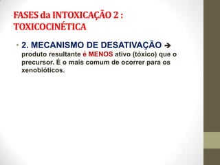 FASES da INTOXICAÇÃO 2 :
TOXICOCINÉTICA
• 2. MECANISMO DE DESATIVAÇÃO 
 produto resultante é MENOS ativo (tóxico) que o
 precursor. É o mais comum de ocorrer para os
 xenobióticos.
 