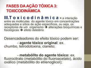 FASES DA AÇÃO TÓXICA 3:
 TOXICODINÂMICA
III.T o x i c o d i n â m i c a = a interação
entre as moléculas do agente tóxico em concentrações
adequadas e sítios de ação específicos, ou seja, os
receptores de um organismo  alterações bioquímicas e
fisiológicas  efeito deletério

Desencadeadores do efeito tóxico podem ser:
      - agente tóxico original: ex.
chumbo, tetrodotoxina, cianeto;

         - metabólito do agente tóxico: ex.
fluorocitrato (metabólito do fluoroacetato), ácido
oxálico (metabólito do etilenoglicol);
 