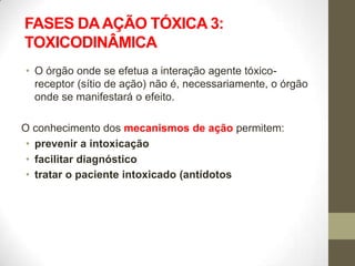 FASES DA AÇÃO TÓXICA 3:
TOXICODINÂMICA
• O órgão onde se efetua a interação agente tóxico-
  receptor (sítio de ação) não é, necessariamente, o órgão
  onde se manifestará o efeito.

O conhecimento dos mecanismos de ação permitem:
 • prevenir a intoxicação
 • facilitar diagnóstico
 • tratar o paciente intoxicado (antídotos
 