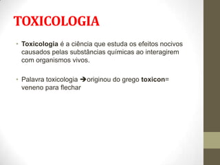 TOXICOLOGIA
• Toxicologia é a ciência que estuda os efeitos nocivos
  causados pelas substâncias químicas ao interagirem
  com organismos vivos.

• Palavra toxicologia originou do grego toxicon=
  veneno para flechar
 