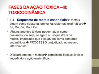 FASES DA AÇÃO TÓXICA –III:
TOXICODINÂMICA
• 1.4. Sequestro de metais essenciais metais
  atuam como cofatores em vários sistemas enzimáticos
  Fe, Cu, Zn, Mn e Co.
• Alguns agentes tóxicos podem atuar como
  quelantes, ou seja, se ligam ou sequestram os
  metais, impedindo que eles atuem como cofatores
  enzimáticos PROCESSO prejudicado ou mesmo
  interrompido.

• Ditiocarbamatos + metais complexos lipossolúveis e
  impedindo a ação enzimática.
 