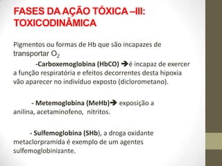 FASES DA AÇÃO TÓXICA –III:
TOXICODINÂMICA

Pigmentos ou formas de Hb que são incapazes de
transportar O2
       -Carboxemoglobina (HbCO) é incapaz de exercer
a função respiratória e efeitos decorrentes desta hipoxia
vão aparecer no indivíduo exposto (diclorometano).

       - Metemoglobina (MeHb) exposição a
anilina, acetaminofeno, nitritos.

     - Sulfemoglobina (SHb), a droga oxidante
metaclorpramida é exemplo de um agentes
sulfemoglobinizante.
 