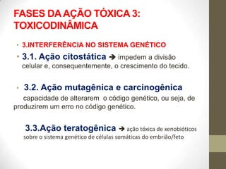 FASES DA AÇÃO TÓXICA 3:
TOXICODINÂMICA
• 3.INTERFERÊNCIA NO SISTEMA GENÉTICO
• 3.1. Ação citostática  impedem a divisão
    celular e, consequentemente, o crescimento do tecido.


•   3.2. Ação mutagênica e carcinogênica
   capacidade de alterarem o código genético, ou seja, de
produzirem um erro no código genético.


    3.3.Ação teratogênica  ação tóxica de xenobióticos
    sobre o sistema genético de células somáticas do embrião/feto
 