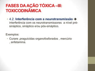 FASES DA AÇÃO TÓXICA –III:
TOXICODINÂMICA
• 4.2. Interferência com a neurotransmissão 
  interferência com os neurotransmissores a nível pré-
  sináptico, sináptico e/ou pós-sináptico.

Exemplos:
 • Curare ,praguicidas organofosforados , mercúrio
   , anfetamina.
 