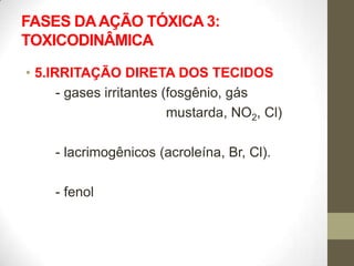 FASES DA AÇÃO TÓXICA 3:
TOXICODINÂMICA

• 5.IRRITAÇÃO DIRETA DOS TECIDOS
      - gases irritantes (fosgênio, gás
                          mustarda, NO2, Cl)

     - lacrimogênicos (acroleína, Br, Cl).

     - fenol
 