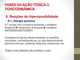 FASES DA AÇÃO TÓXICA 3:
TOXICODINÂMICA

6. Reações de hipersensibilidade
• 6.1. Alergia química
A.T se liga com a proteína formando o antígeno
(hapteno) desenvolve anticorpos complexo
ANTÍGENO/ANTICORPO

Complexo se liga às células teciduais ou basófilos
circulantes, sensibilizando-as, ou seja desenvolvendo
grânulos internos, contendo histamina, bradicinina, etc.

Órgãos mais afetados são pulmões e pele.
 
