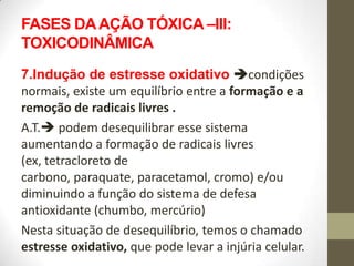 FASES DA AÇÃO TÓXICA –III:
TOXICODINÂMICA
7.Indução de estresse oxidativo condições
normais, existe um equilíbrio entre a formação e a
remoção de radicais livres .
A.T. podem desequilibrar esse sistema
aumentando a formação de radicais livres
(ex, tetracloreto de
carbono, paraquate, paracetamol, cromo) e/ou
diminuindo a função do sistema de defesa
antioxidante (chumbo, mercúrio)
Nesta situação de desequilíbrio, temos o chamado
estresse oxidativo, que pode levar a injúria celular.
 