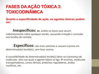 FASES DA AÇÃO TÓXICA 3:
TOXICODINÂMICA
Quanto a especificidade de ação, os agentes tóxicos podem
ser:


      -Inespecíficos: ex. ácidos ou bases que atuam
indistintamente sobre qualquer tecido, causando irritação e corrosão
nos tecidos de contato;


     - Específicos: são mais seletivos e causam injúrias em
determinado(s) tecido(s), sem lesar outros.

A suscetibilidade de determinado(s) tecido(s) deve-se à presença de
moléculas -alvo nas quais o agente tóxico se liga. enzimas, moléculas
transportadoras, canais iônicos, proteínas reguladoras, ácidos
nucléicos, etc.
 