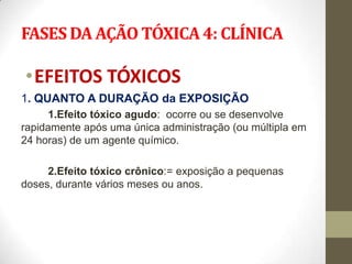 FASES DA AÇÃO TÓXICA 4: CLÍNICA

•EFEITOS TÓXICOS
1. QUANTO A DURAÇÃO da EXPOSIÇÃO
     1.Efeito tóxico agudo: ocorre ou se desenvolve
rapidamente após uma única administração (ou múltipla em
24 horas) de um agente químico.

     2.Efeito tóxico crônico:= exposição a pequenas
doses, durante vários meses ou anos.
 