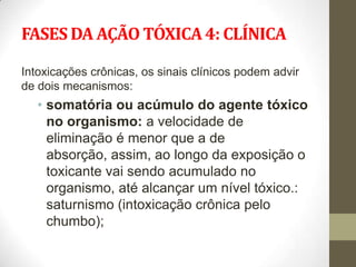 FASES DA AÇÃO TÓXICA 4: CLÍNICA

Intoxicações crônicas, os sinais clínicos podem advir
de dois mecanismos:
   • somatória ou acúmulo do agente tóxico
     no organismo: a velocidade de
     eliminação é menor que a de
     absorção, assim, ao longo da exposição o
     toxicante vai sendo acumulado no
     organismo, até alcançar um nível tóxico.:
     saturnismo (intoxicação crônica pelo
     chumbo);
 