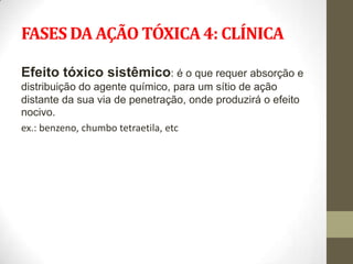 FASES DA AÇÃO TÓXICA 4: CLÍNICA

Efeito tóxico sistêmico: é o que requer absorção e
distribuição do agente químico, para um sítio de ação
distante da sua via de penetração, onde produzirá o efeito
nocivo.
ex.: benzeno, chumbo tetraetila, etc
 