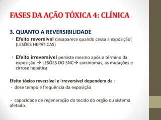 FASES DA AÇÃO TÓXICA 4: CLÍNICA

3. QUANTO A REVERSIBILIDADE
 • Efeito reversível desaparece quando cessa a exposição(
   (LESÕES HEPÁTICAS)

 • Efeito irreversível persiste mesmo após o término da
   exposição  LESÕES DO SNC carcinomas, as mutações e
   cirrose hepática

Efeito tóxico reversível e irreversível dependem da :
- dose tempo e frequência da exposição

- capacidade de regeneração do tecido do orgão ou sistema
afetado.
 