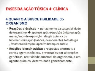 FASES DA AÇÃO TÓXICA 4: CLÍNICA

4.QUANTO A SUSCETIBILIDADE do
ORGANISMO
• Reações alérgicas   = por aumento da suscetibilidade
 do organismo  aparece após exposição única ou após
 meses/anos de exposição :alergia química ou
 hipersensibilização (sabões, desodorante), fotoalergia
 , fotossensibilização (agentes branqueadores)
• Reações idiossincráticas : respostas anormais a
  certos agentes tóxicos, provocados por alterações
  genéticas. reatividade anormal do organismo, a um
  agente químico, determinada geneticamente.
 
