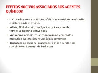 EFEITOS NOCIVOS ASSOCIADOS AOS AGENTES
QUÍMICOS

• Hidrocarbonetos aromáticos: efeitos neurológicos: alucinações
  e distúrbios da memória.
• Aldrin, DDT, dieldrin, fenol, ácido oxálico, chumbo
  tetraetila, nicotina: convulsões
• Antimônio, arsênio, chumbo inorgânico, compostos
  mercuriais : alterações neurológicas periféricas
• Dissulfeto de carbono, manganês: danos neurológicos
  semelhantes à doença de Parkinson
 