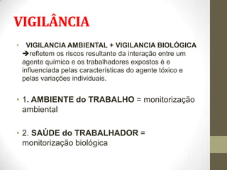 VIGILÂNCIA
•     VIGILANCIA AMBIENTAL + VIGILANCIA BIOLÓGICA
    refletem os riscos resultante da interação entre um
    agente químico e os trabalhadores expostos é e
    influenciada pelas características do agente tóxico e
    pelas variações individuais.


• 1. AMBIENTE do TRABALHO = monitorização
  ambiental

• 2. SAÚDE do TRABALHADOR =
  monitorização biológica
 