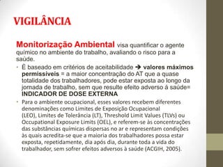 VIGILÂNCIA

Monitorização Ambiental visa quantificar o agente
químico no ambiente do trabalho, avaliando o risco para a
saúde.
• È baseado em critérios de aceitabilidade  valores máximos
  permissíveis = a maior concentração do AT que a quase
  totalidade dos trabalhadores, pode estar exposta ao longo da
  jornada de trabalho, sem que resulte efeito adverso á saúde=
  INDICADOR DE DOSE EXTERNA
• Para o ambiente ocupacional, esses valores recebem diferentes
  denominações como Limites de Exposição Ocupacional
  (LEO), Limites de Tolerância (LT), Threshold Limit Values (TLVs) ou
  Occupational Exposure Limits (OEL), e referem-se às concentrações
  das substâncias químicas dispersas no ar e representam condições
  às quais acredita-se que a maioria dos trabalhadores possa estar
  exposta, repetidamente, dia após dia, durante toda a vida do
  trabalhador, sem sofrer efeitos adversos à saúde (ACGIH, 2005).
 