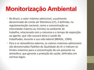Monitorização Ambiental
• No Brasil, o valor máximo admissível, usualmente
  denominado de Limite de Tolerância (LT), é definido, na
  regulamentação nacional, como a concentração ou
  intensidade máxima ou mínima no ambiente de
  trabalho, relacionada com a natureza e o tempo de exposição
  ao agente, que não causará dano à saúde do
  trabalhador, durante a sua vida laboral (BRASIL, 1994).
• Para o ar atmosférico externo, os valores máximos admissíveis
  são denominados Padrões de Qualidade do Ar e indicam os
  limites máximos para a concentração de um poluente na
  atmosfera, que garante a proteção da saúde, definidos em
  normas legais.
 
