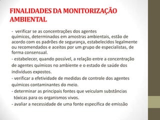 FINALIDADES DA MONITORIZAÇÃO
AMBIENTAL
- verificar se as concentrações dos agentes
químicos, determinados em amostras ambientais, estão de
acordo com os padrões de segurança, estabelecidos legalmente
ou recomendados e aceitos por um grupo de especialistas, de
forma consensual.
- estabelecer, quando possível, a relação entre a concentração
de agentes químicos no ambiente e o estado de saúde dos
indivíduos expostos.
- verificar a efetividade de medidas de controle dos agentes
químicos contaminantes do meio.
- determinar as principais fontes que veiculam substâncias
  tóxicas para os organismos vivos.
- avaliar a necessidade de uma fonte específica de emissão
 